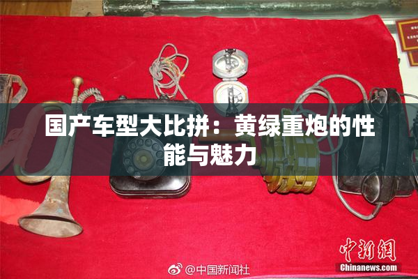 国产车型大比拼：黄绿重炮的性能与魅力