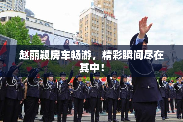 赵丽颖房车畅游，精彩瞬间尽在其中！