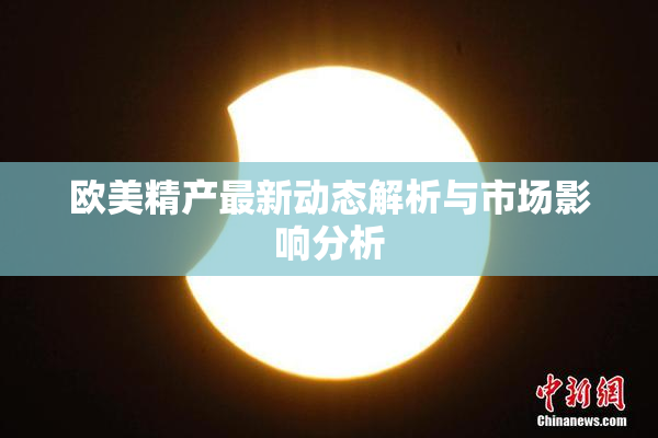 欧美精产最新动态解析与市场影响分析
