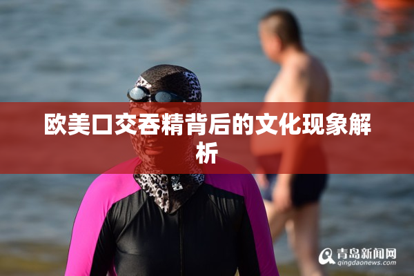 欧美口交吞精背后的文化现象解析