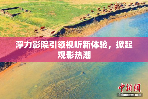 浮力影院引领视听新体验，掀起观影热潮