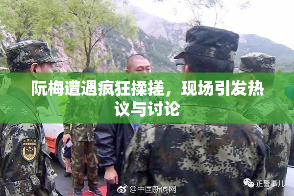 阮梅遭遇疯狂揉搓，现场引发热议与讨论