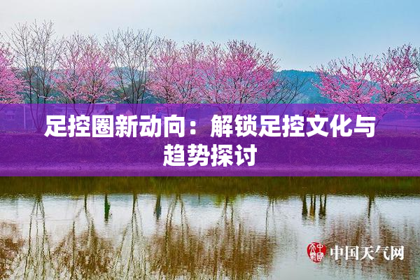足控圈新动向：解锁足控文化与趋势探讨