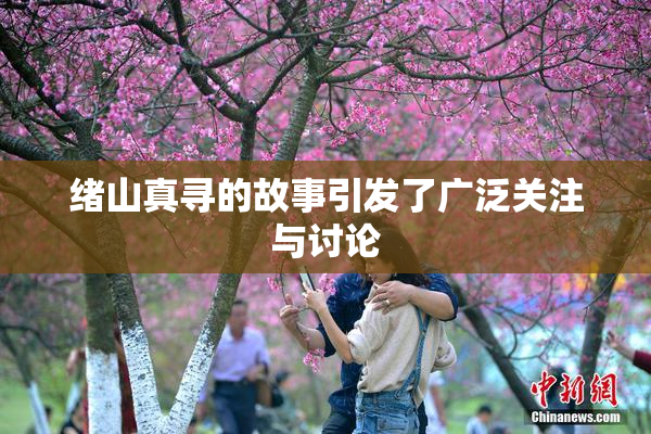 绪山真寻的故事引发了广泛关注与讨论