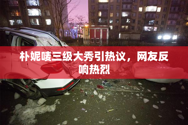 朴妮唛三级大秀引热议，网友反响热烈