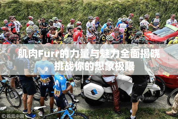 肌肉Furr的力量与魅力全面揭晓，挑战你的想象极限