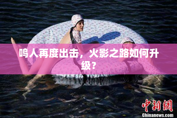 鸣人再度出击，火影之路如何升级？