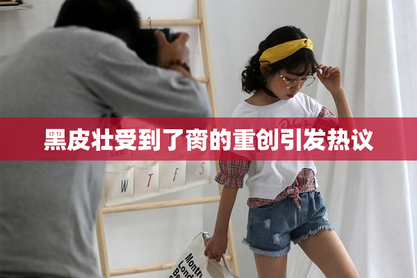 黑皮壮受到了脔的重创引发热议