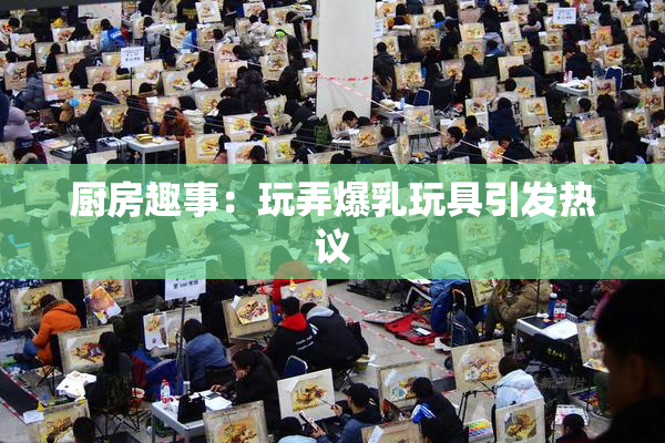 厨房趣事：玩弄爆乳玩具引发热议