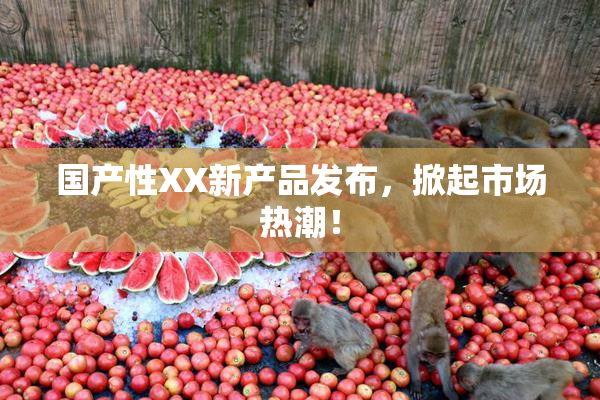 国产性XX新产品发布，掀起市场热潮！