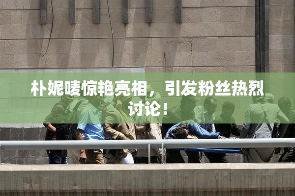 朴妮唛惊艳亮相，引发粉丝热烈讨论！