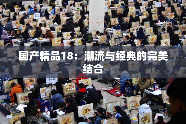 国产精品18：潮流与经典的完美结合