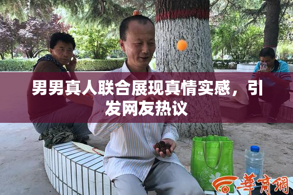 男男真人联合展现真情实感，引发网友热议
