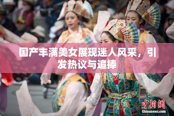 国产丰满美女展现迷人风采，引发热议与追捧