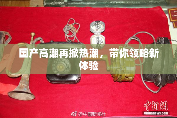 国产高潮再掀热潮，带你领略新体验