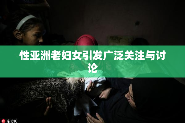 性亚洲老妇女引发广泛关注与讨论
