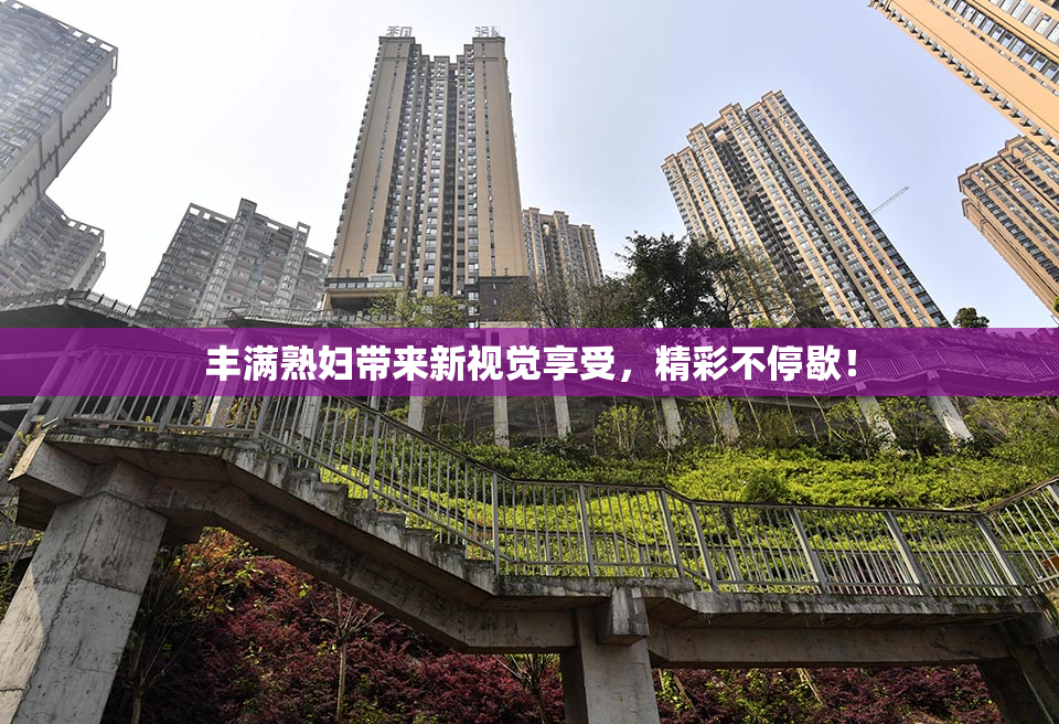 丰满熟妇带来新视觉享受，精彩不停歇！