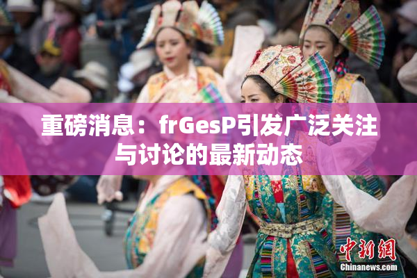 重磅消息：frGesP引发广泛关注与讨论的最新动态