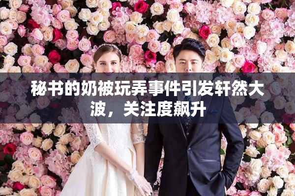 秘书的奶被玩弄事件引发轩然大波，关注度飙升