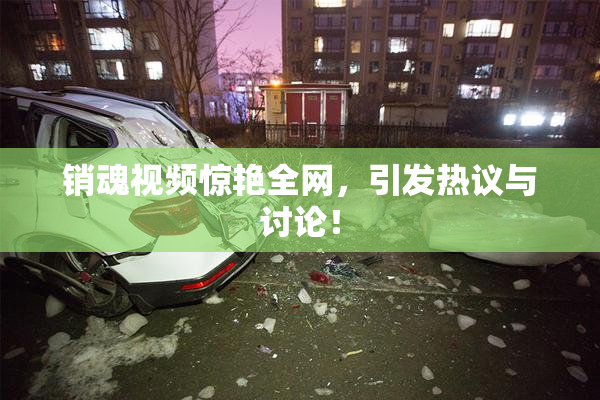 销魂视频惊艳全网，引发热议与讨论！