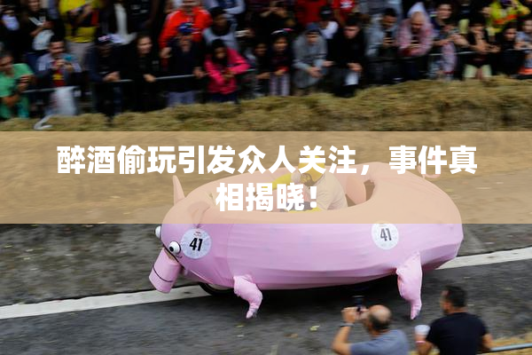 醉酒偷玩引发众人关注，事件真相揭晓！