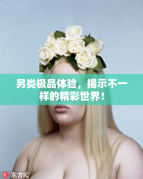 另类极品体验，揭示不一样的精彩世界！