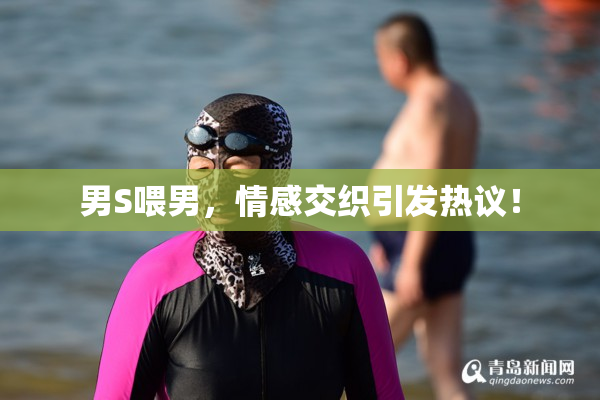 男S喂男，情感交织引发热议！