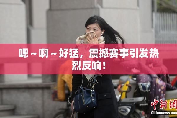 嗯～啊～好猛，震撼赛事引发热烈反响！