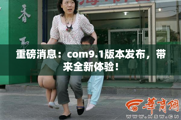 重磅消息：com9.1版本发布，带来全新体验！