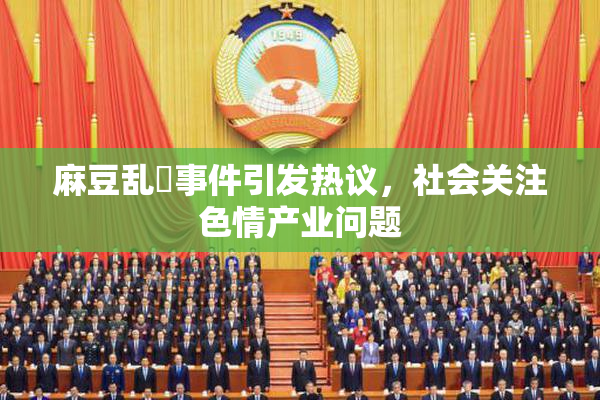 麻豆乱婬事件引发热议，社会关注色情产业问题