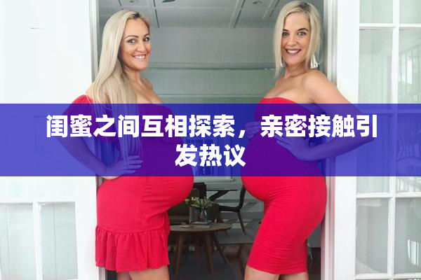 闺蜜之间互相探索，亲密接触引发热议