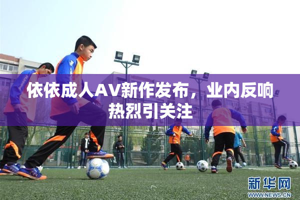 依依成人AV新作发布，业内反响热烈引关注