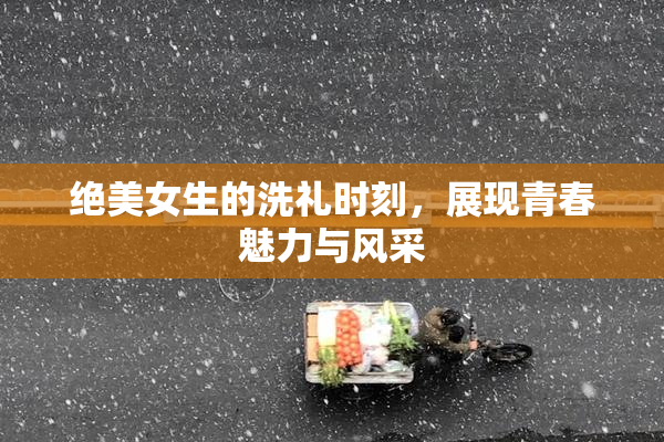 绝美女生的洗礼时刻，展现青春魅力与风采