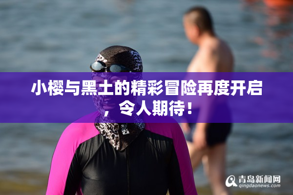 小樱与黑土的精彩冒险再度开启，令人期待！