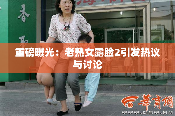 重磅曝光：老熟女露脸2引发热议与讨论