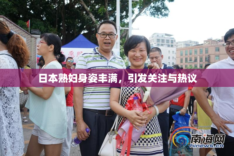日本熟妇身姿丰满，引发关注与热议