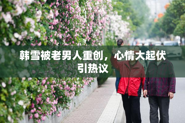 韩雪被老男人重创，心情大起伏引热议