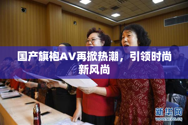 国产旗袍AV再掀热潮，引领时尚新风尚