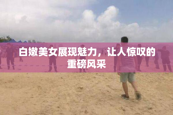 白嫩美女展现魅力，让人惊叹的重磅风采