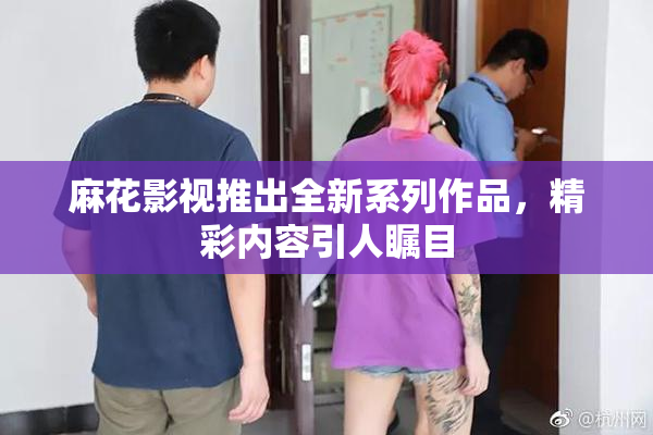 麻花影视推出全新系列作品，精彩内容引人瞩目