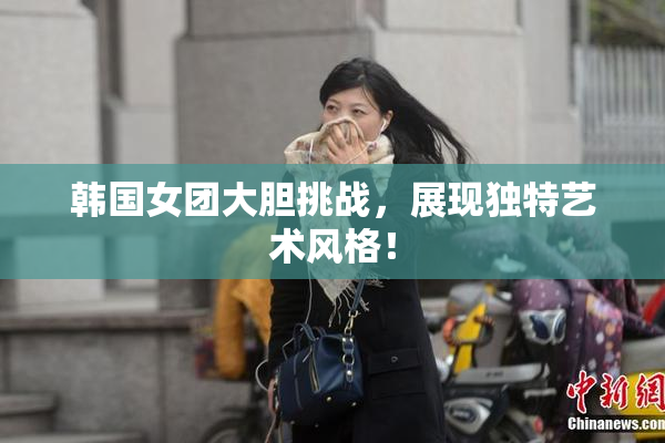 韩国女团大胆挑战，展现独特艺术风格！