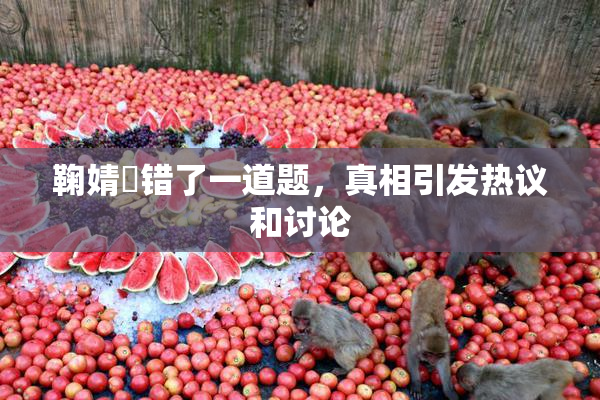 鞠婧祎错了一道题，真相引发热议和讨论