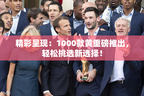 精彩呈现：1000款黄重磅推出，轻松挑选新选择！