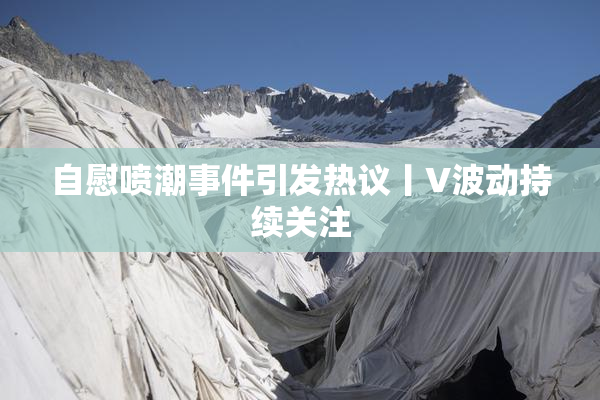 自慰喷潮事件引发热议丨V波动持续关注