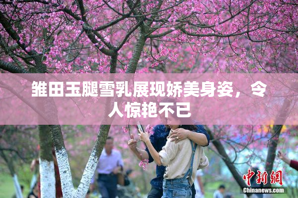 雏田玉腿雪乳展现娇美身姿，令人惊艳不已