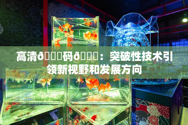高清🈚码🔞：突破性技术引领新视野和发展方向