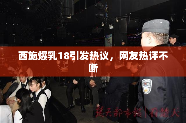 西施爆乳18引发热议，网友热评不断