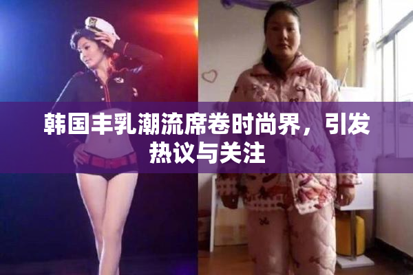 韩国丰乳潮流席卷时尚界，引发热议与关注