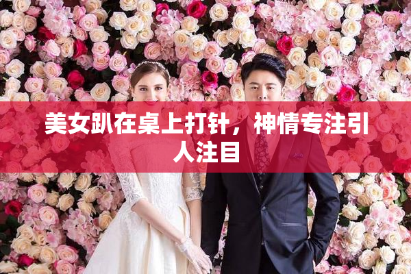 美女趴在桌上打针，神情专注引人注目