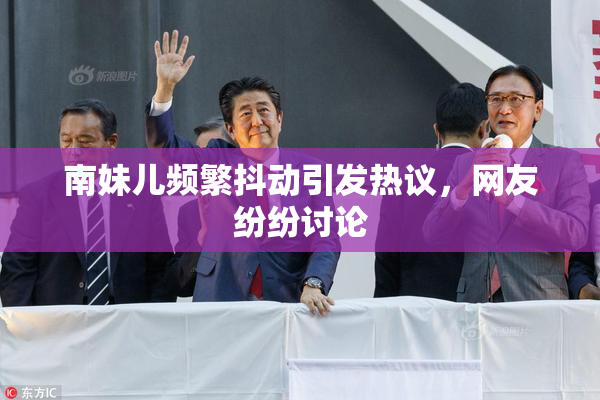 南妹儿频繁抖动引发热议，网友纷纷讨论